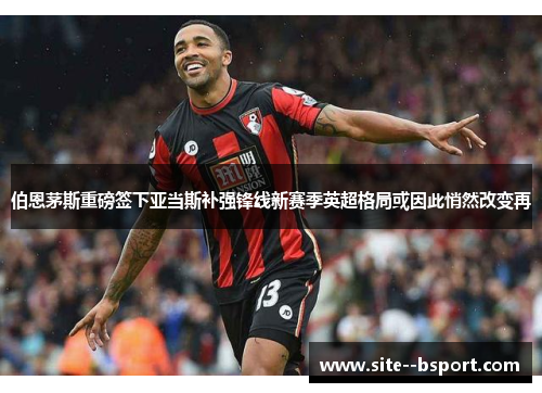 伯恩茅斯重磅签下亚当斯补强锋线新赛季英超格局或因此悄然改变再