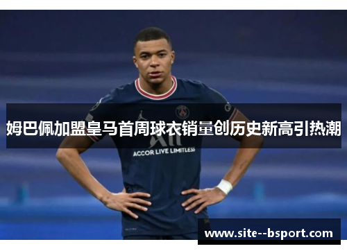 姆巴佩加盟皇马首周球衣销量创历史新高引热潮 姆巴佩加盟皇马首周球衣销量创历史新高引热潮