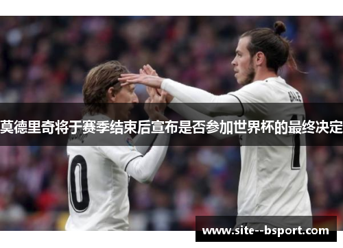 莫德里奇将于赛季结束后宣布是否参加世界杯的最终决定
