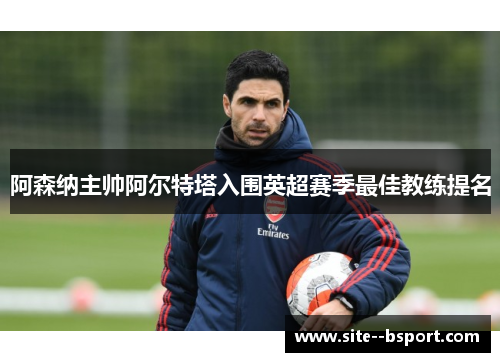 阿森纳主帅阿尔特塔入围英超赛季最佳教练提名 阿森纳主帅阿尔特塔入围英超赛季最佳教练提名