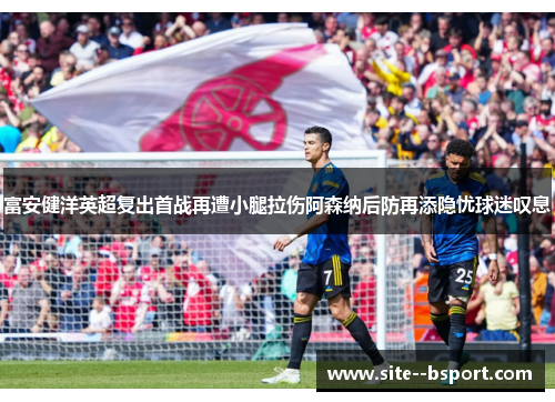 富安健洋英超复出首战再遭小腿拉伤阿森纳后防再添隐忧球迷叹息