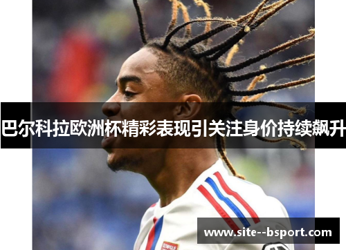 巴尔科拉欧洲杯精彩表现引关注身价持续飙升