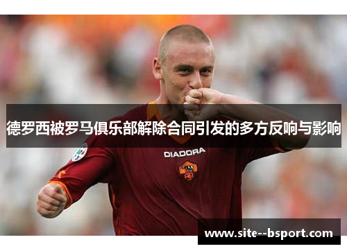 德罗西被罗马俱乐部解除合同引发的多方反响与影响