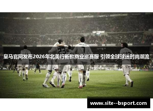 皇马官网发布2026年北美行新款商业巡赛服 引领全球球迷时尚潮流