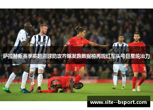 萨拉赫新赛季英超进球助攻齐爆发跑数据榜再现红军头号巨星统治力