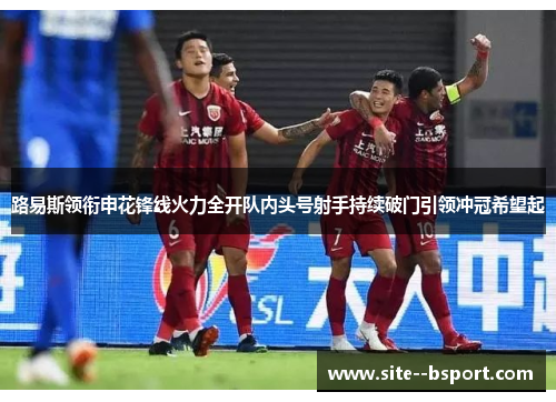 路易斯领衔申花锋线火力全开队内头号射手持续破门引领冲冠希望起