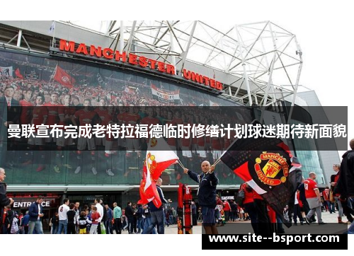 曼联宣布完成老特拉福德临时修缮计划球迷期待新面貌 曼联宣布完成老特拉福德临时修缮计划球迷期待新面貌