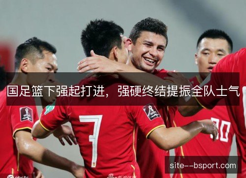 国足篮下强起打进,强硬终结提振全队士气 国足篮下强起打进,强硬终结提振全队士气